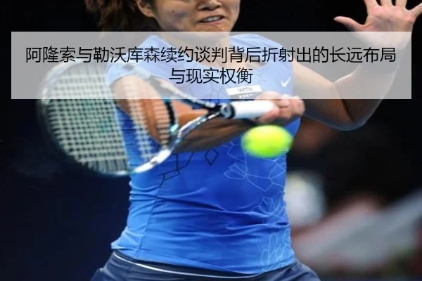 阿隆索与勒沃库森续约谈判背后折射出的长远布局与现实权衡