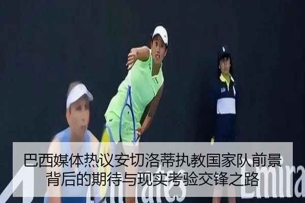 巴西媒体热议安切洛蒂执教国家队前景背后的期待与现实考验交锋之路